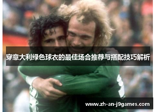 穿意大利绿色球衣的最佳场合推荐与搭配技巧解析 穿意大利绿色球衣的最佳场合推荐与搭配技巧解析