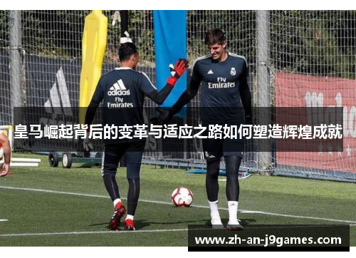 皇马崛起背后的变革与适应之路如何塑造辉煌成就 皇马崛起背后的变革与适应之路如何塑造辉煌成就