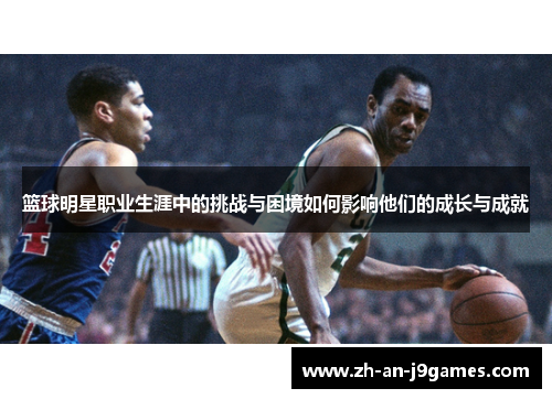 篮球明星职业生涯中的挑战与困境如何影响他们的成长与成就 篮球明星职业生涯中的挑战与困境如何影响他们的成长与成就