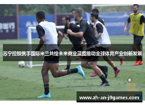 苏宁控股携手国际米兰共绘未来商业蓝图推动全球体育产业创新发展 苏宁控股携手国际米兰共绘未来商业蓝图推动全球体育产业创新发展