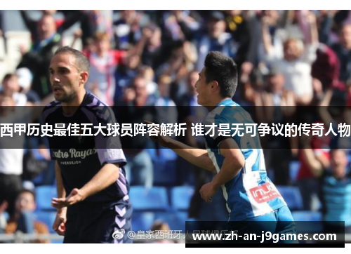 西甲历史最佳五大球员阵容解析 谁才是无可争议的传奇人物