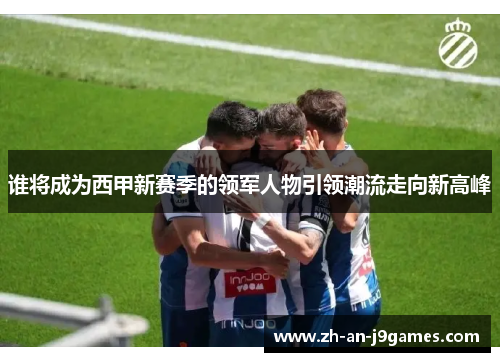 谁将成为西甲新赛季的领军人物引领潮流走向新高峰