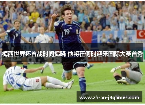 梅西世界杯首战时间揭晓 他将在何时迎来国际大赛首秀