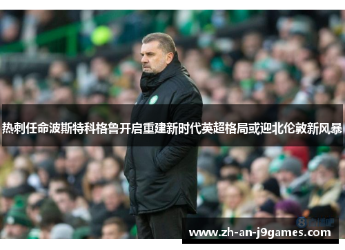 热刺任命波斯特科格鲁开启重建新时代英超格局或迎北伦敦新风暴