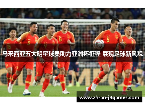 马来西亚五大明星球员助力亚洲杯征程 展现足球新风貌 马来西亚五大明星球员助力亚洲杯征程 展现足球新风貌